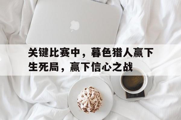 平博体育-关键比赛中，暮色猎人赢下生死局，赢下信心之战的简单介绍