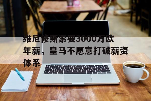关于维尼修斯索要3000万欧年薪，皇马不愿意打破薪资体系的信息